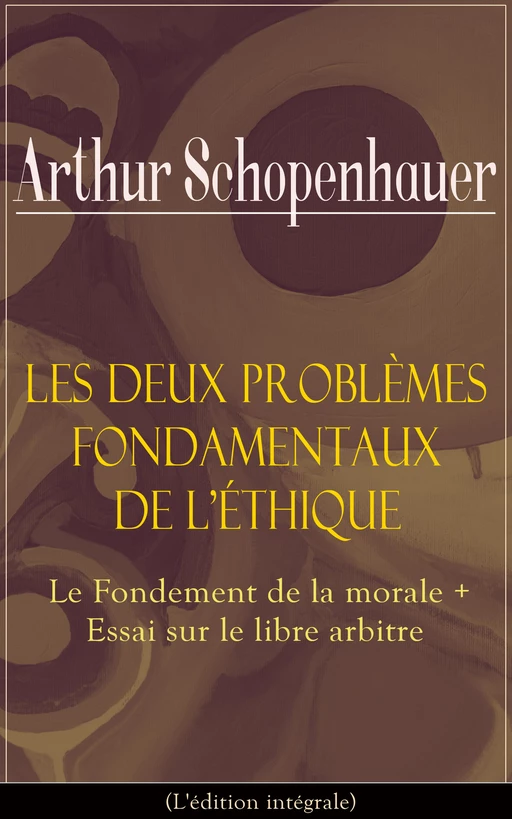 Les Deux Problèmes fondamentaux de l’éthique: Le Fondement de la morale + Essai sur le libre arbitre (L'édition intégrale) - Arthur Schopenhauer - e-artnow