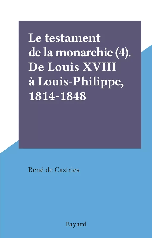 Le testament de la monarchie (4). De Louis XVIII à Louis-Philippe, 1814-1848 - René de Castries - (Fayard) réédition numérique FeniXX