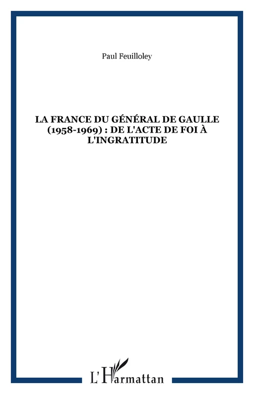 LA FRANCE DU GÉNÉRAL DE GAULLE (1958-1969) : DE L'ACTE DE FOI À L'INGRATITUDE - Paul Feuilloley - Editions L'Harmattan