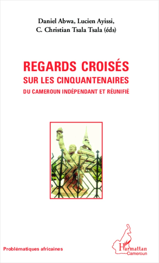 Regards croisés sur les cinquantenaires du Cameroun indépendant et réunifié - Lucien Ayissi, Célestin Christian TsalaTsala, Daniel Abwa - Editions L'Harmattan